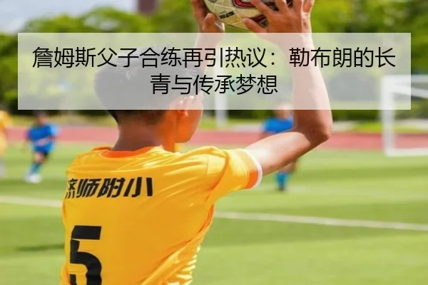 詹姆斯父子合练再引热议：勒布朗的长青与传承梦想